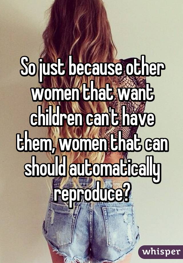 So just because other women that want children can't have them, women that can should automatically reproduce?