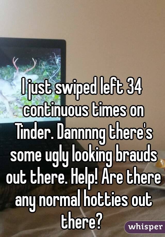 I just swiped left 34 continuous times on Tinder. Dannnng there's some ugly looking brauds out there. Help! Are there any normal hotties out there? 