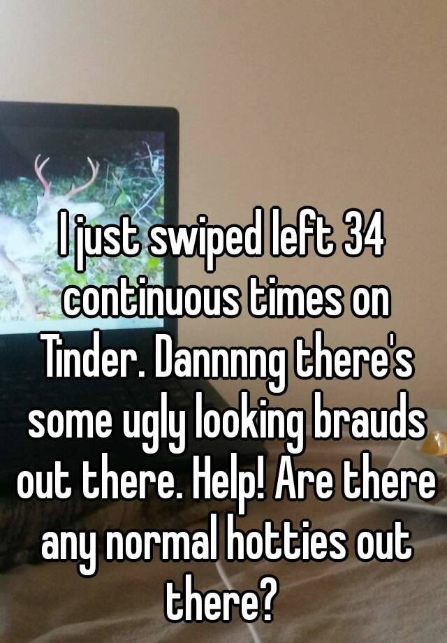 I just swiped left 34 continuous times on Tinder. Dannnng there's some ugly looking brauds out there. Help! Are there any normal hotties out there? 