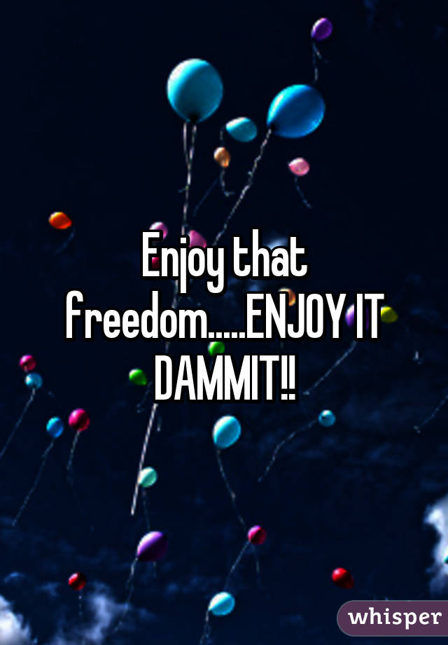 Enjoy that freedom.....ENJOY IT DAMMIT!!