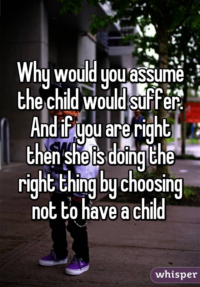 Why would you assume the child would suffer. And if you are right then she is doing the right thing by choosing not to have a child 