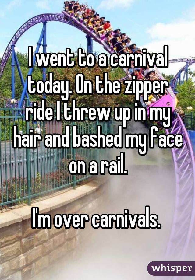 I went to a carnival today. On the zipper ride I threw up in my hair and bashed my face on a rail.

I'm over carnivals. 
