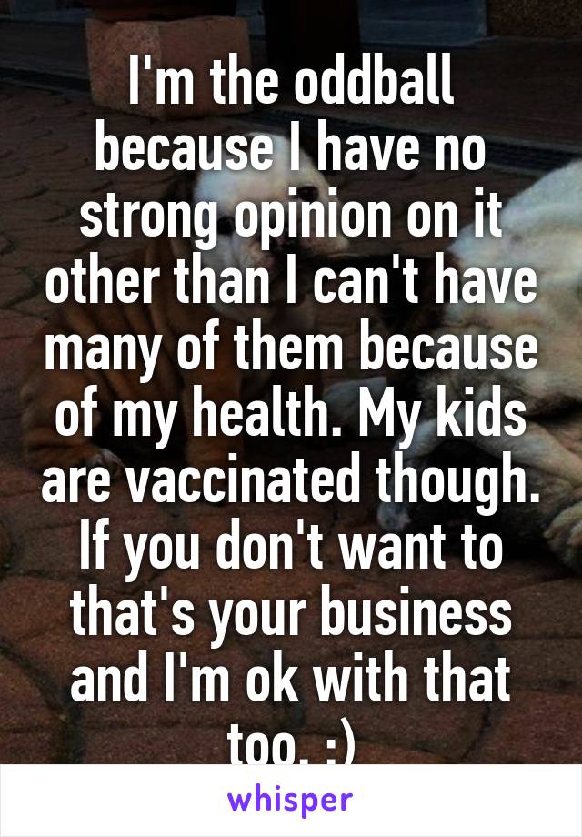 I'm the oddball because I have no strong opinion on it other than I can't have many of them because of my health. My kids are vaccinated though. If you don't want to that's your business and I'm ok with that too. :)
