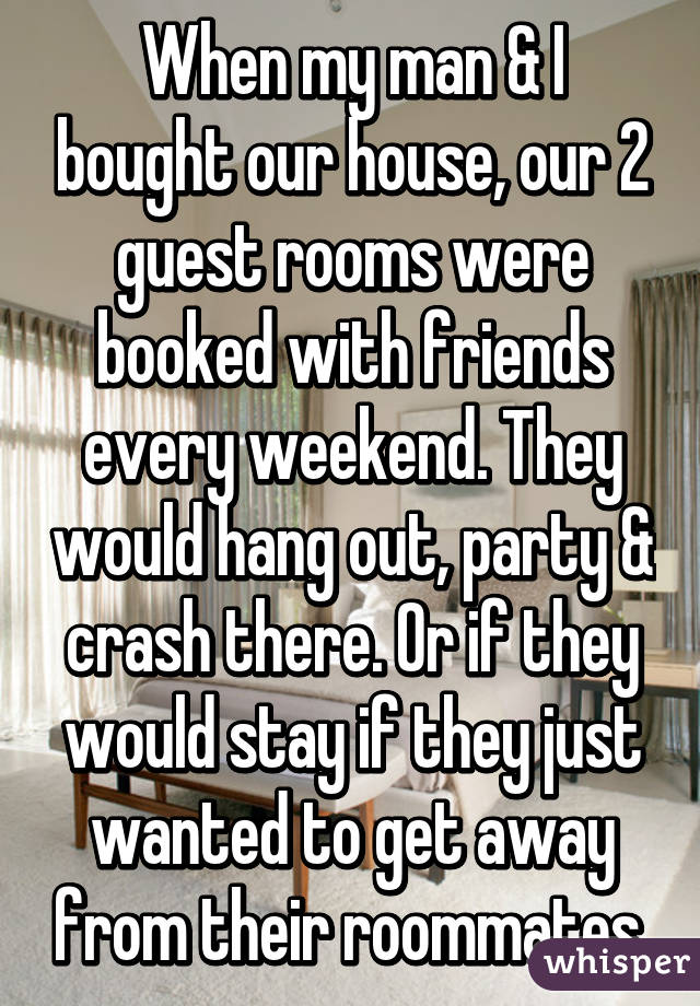 When my man & I bought our house, our 2 guest rooms were booked with friends every weekend. They would hang out, party & crash there. Or if they would stay if they just wanted to get away from their roommates.