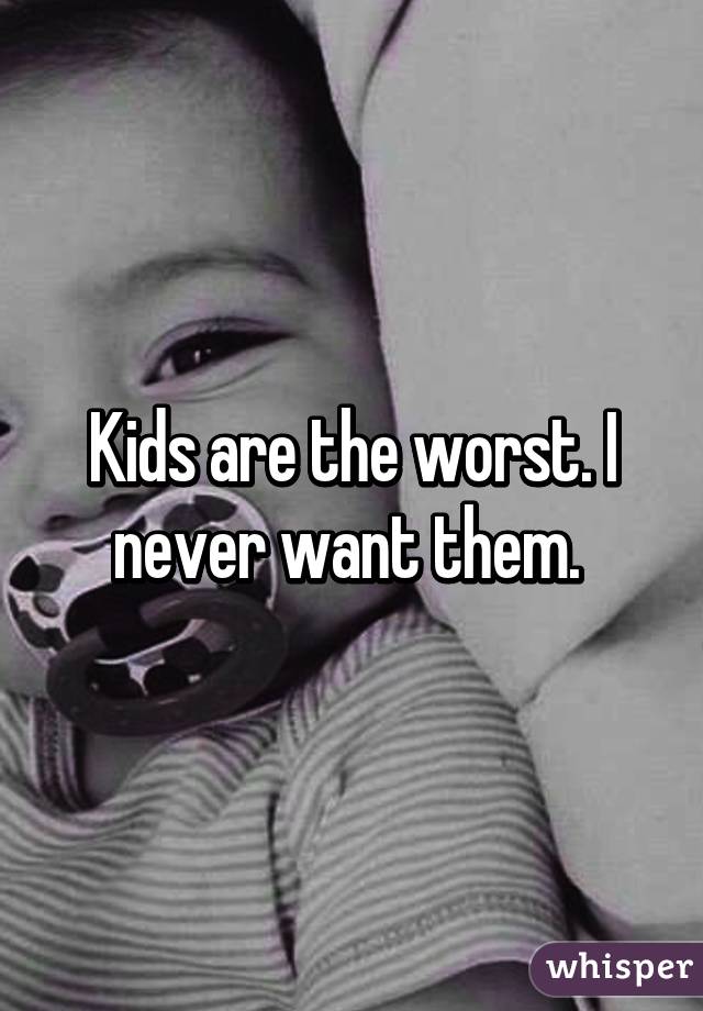 Kids are the worst. I never want them. 