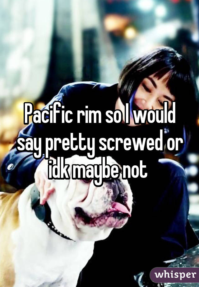 Pacific rim so I would say pretty screwed or idk maybe not 