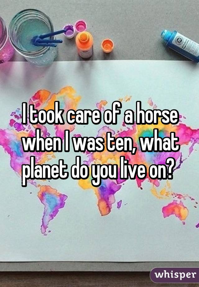 I took care of a horse when I was ten, what planet do you live on? 