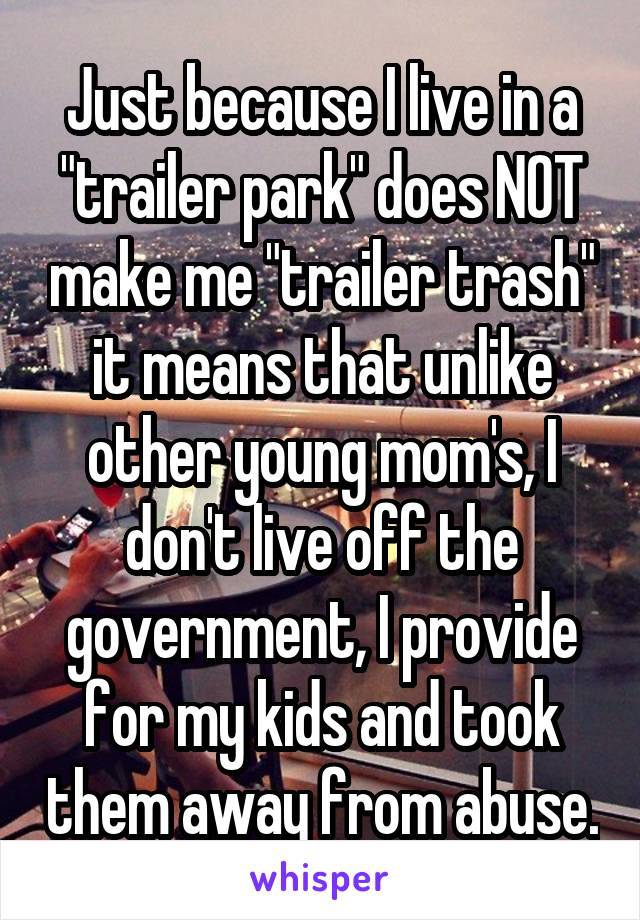 Just because I live in a "trailer park" does NOT make me "trailer trash" it means that unlike other young mom's, I don't live off the government, I provide for my kids and took them away from abuse.