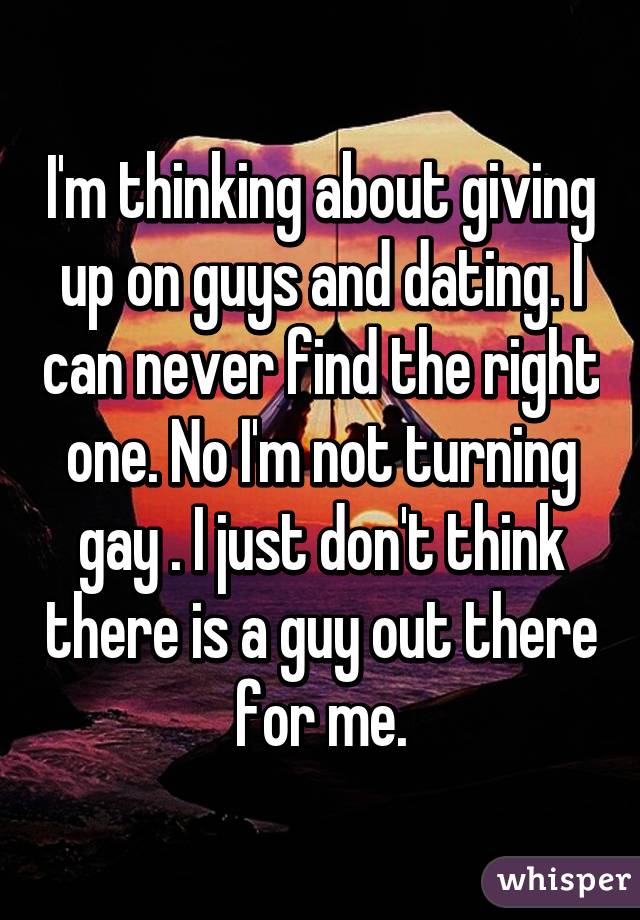 I'm thinking about giving up on guys and dating. I can never find the right one. No I'm not turning gay . I just don't think there is a guy out there for me.