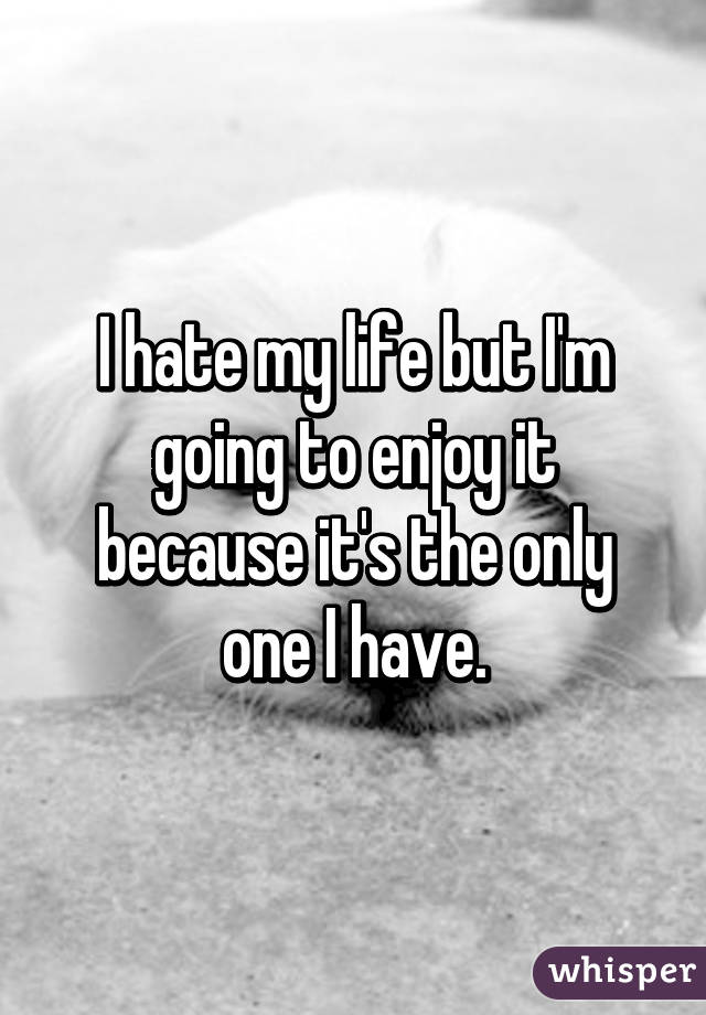 I hate my life but I'm going to enjoy it because it's the only one I have.