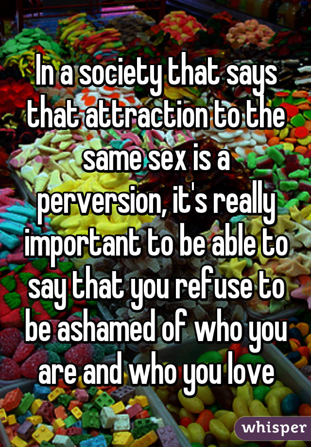 In a society that says that attraction to the same sex is a perversion, it's really important to be able to say that you refuse to be ashamed of who you are and who you love