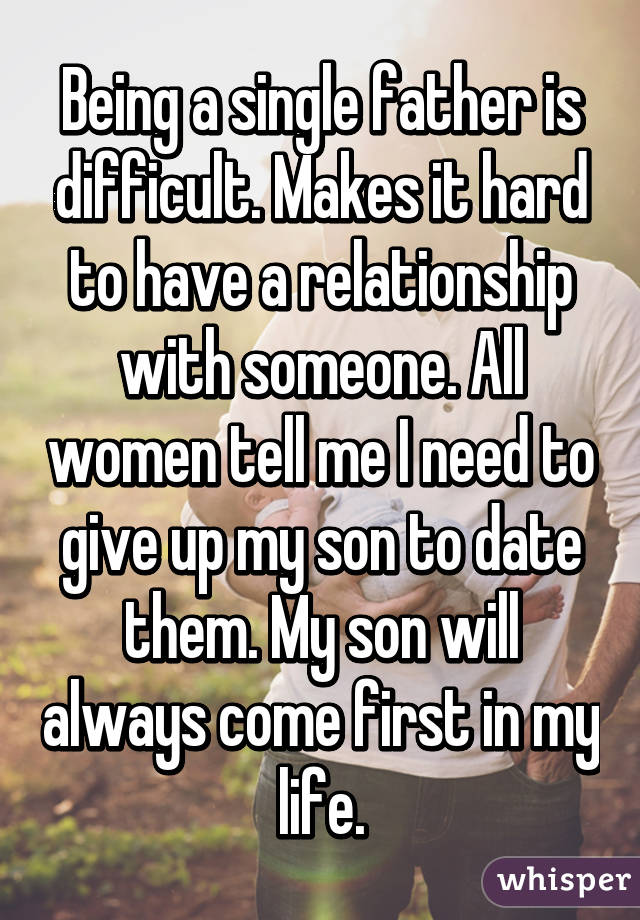 Being a single father is difficult. Makes it hard to have a relationship with someone. All women tell me I need to give up my son to date them. My son will always come first in my life.