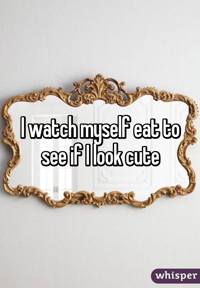 I watch myself eat to see if I look cute