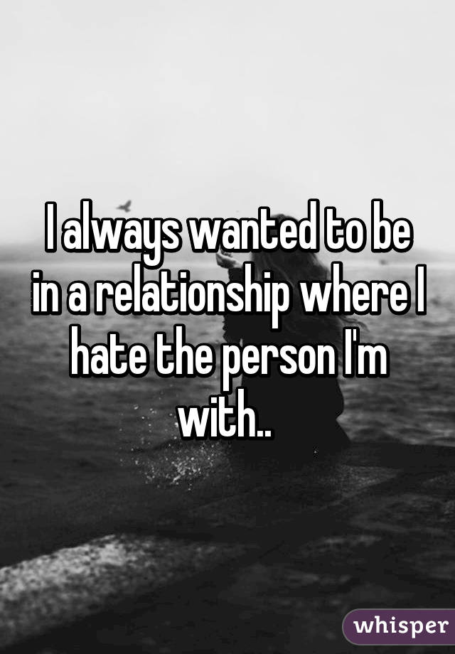I always wanted to be in a relationship where I hate the person I'm with.. 