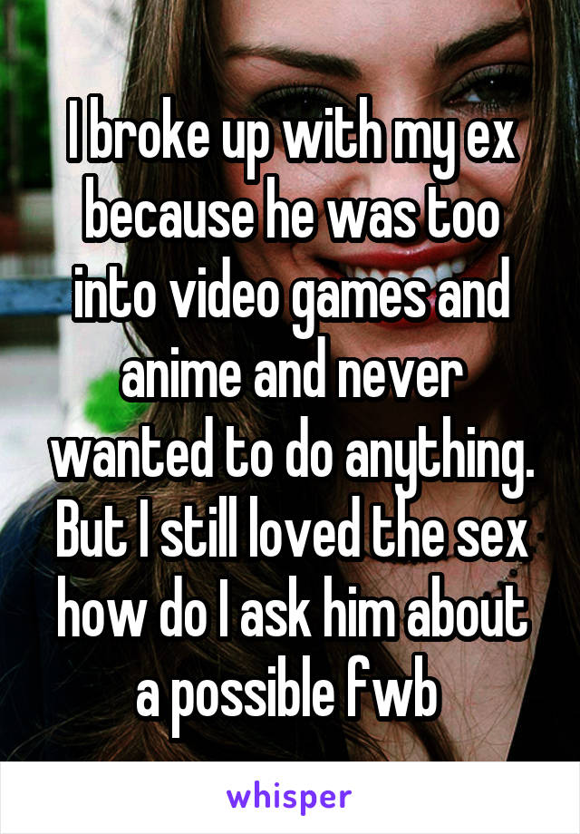 I broke up with my ex because he was too into video games and anime and never wanted to do anything. But I still loved the sex how do I ask him about a possible fwb 