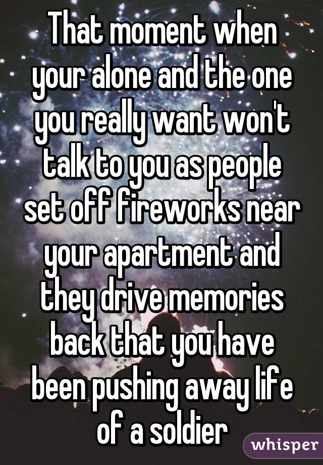 That moment when your alone and the one you really want won't talk to you as people set off fireworks near your apartment and they drive memories back that you have been pushing away life of a soldier
