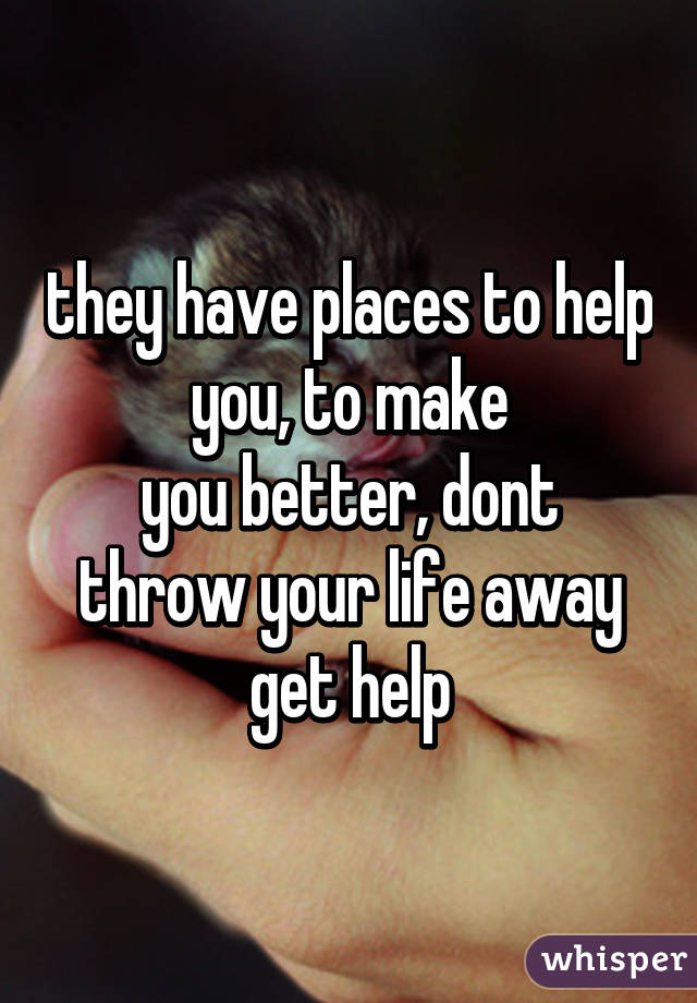 they have places to help you, to make
you better, dont throw your life away get help