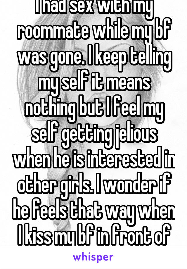 I had sex with my roommate while my bf was gone. I keep telling my self it means nothing but I feel my self getting jelious when he is interested in other girls. I wonder if he feels that way when I kiss my bf in front of him ... 