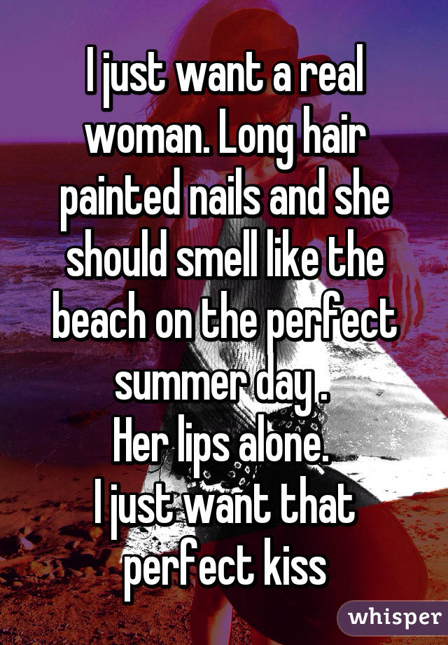 I just want a real woman. Long hair painted nails and she should smell like the beach on the perfect summer day . 
Her lips alone. 
I just want that perfect kiss
