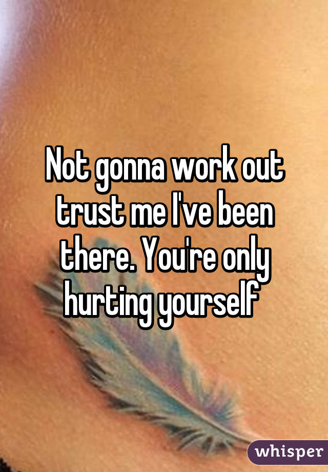 Not gonna work out trust me I've been there. You're only hurting yourself 