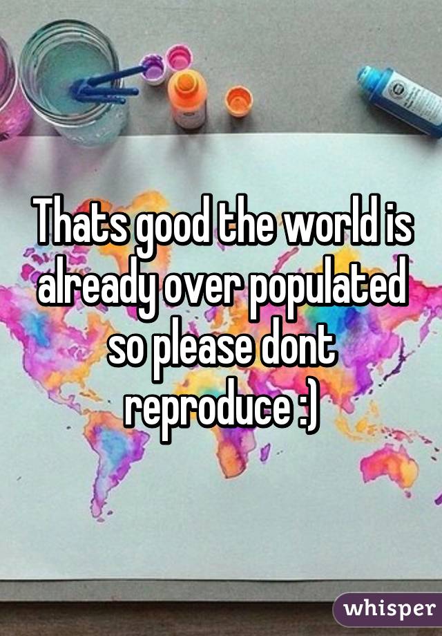 Thats good the world is already over populated so please dont reproduce :)
