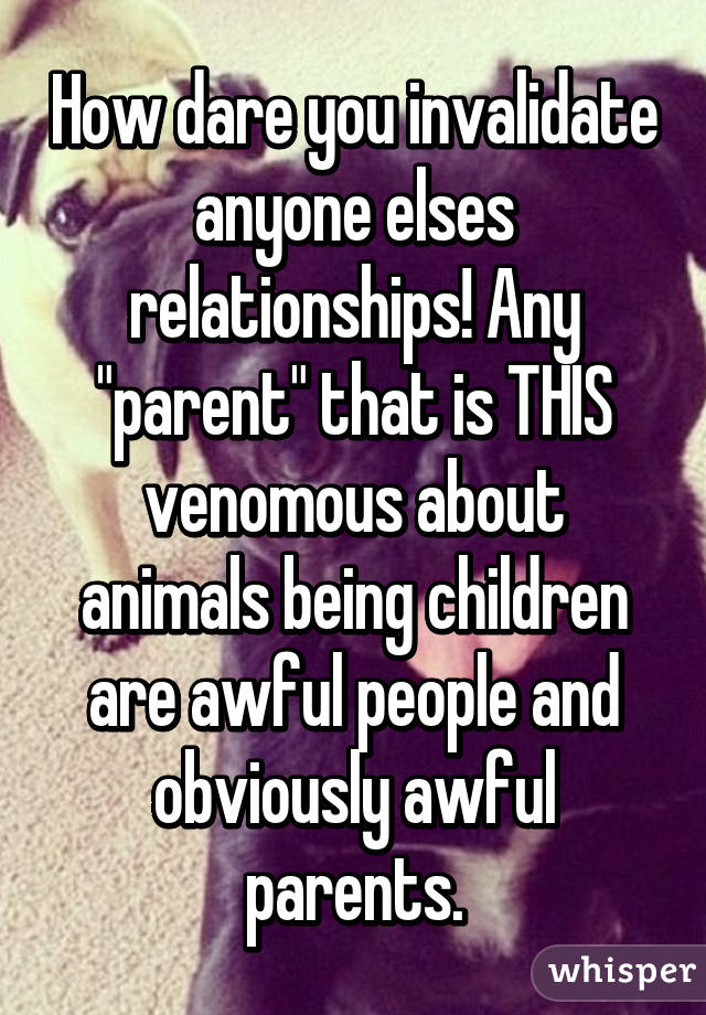 How dare you invalidate anyone elses relationships! Any "parent" that is THIS venomous about animals being children are awful people and obviously awful parents.