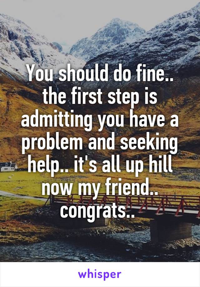 You should do fine.. the first step is admitting you have a problem and seeking help.. it's all up hill now my friend.. congrats.. 