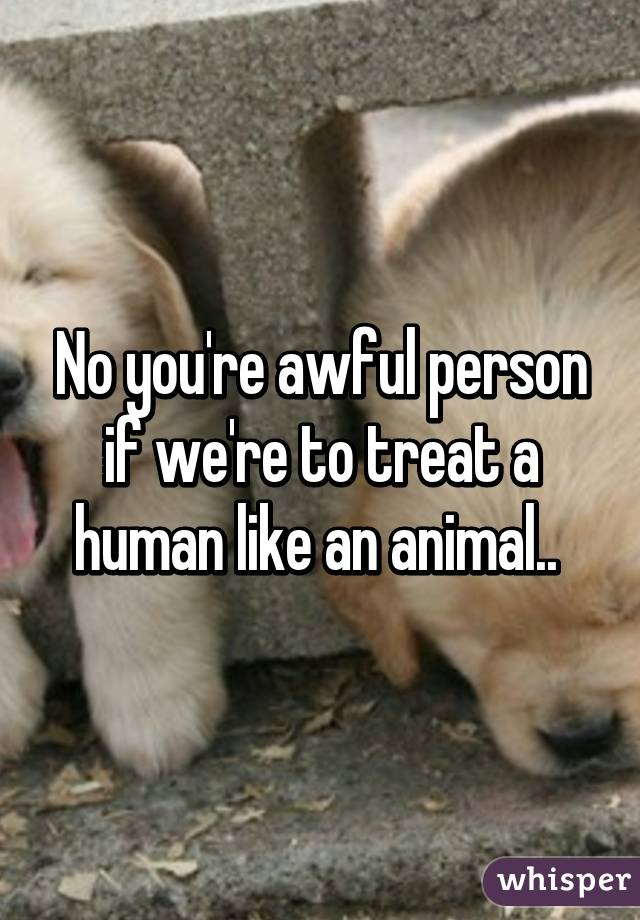 No you're awful person if we're to treat a human like an animal.. 