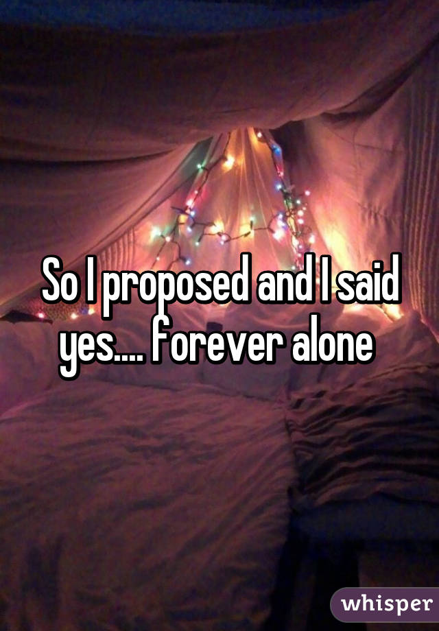 So I proposed and I said yes.... forever alone 