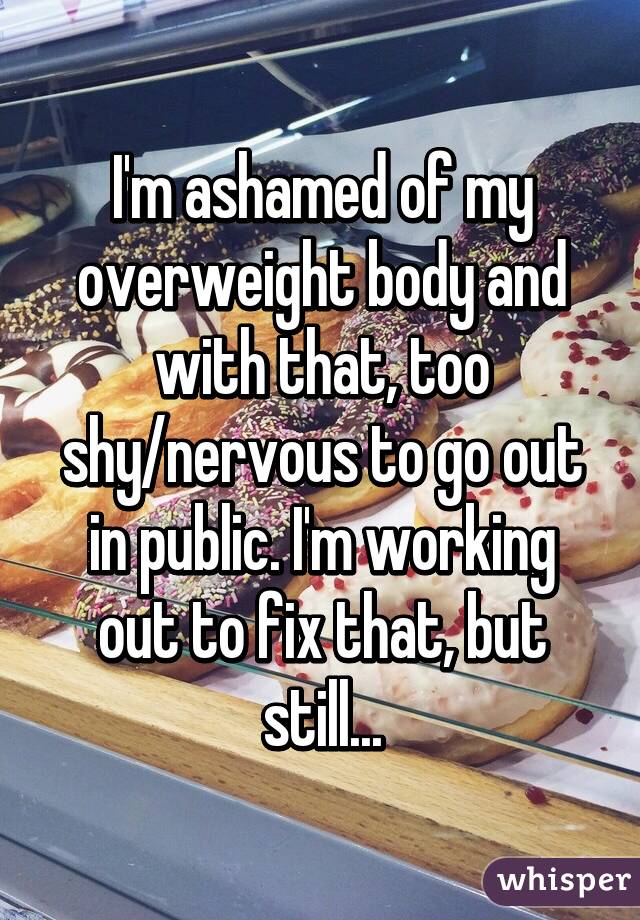 I'm ashamed of my overweight body and with that, too shy/nervous to go out in public. I'm working out to fix that, but still...