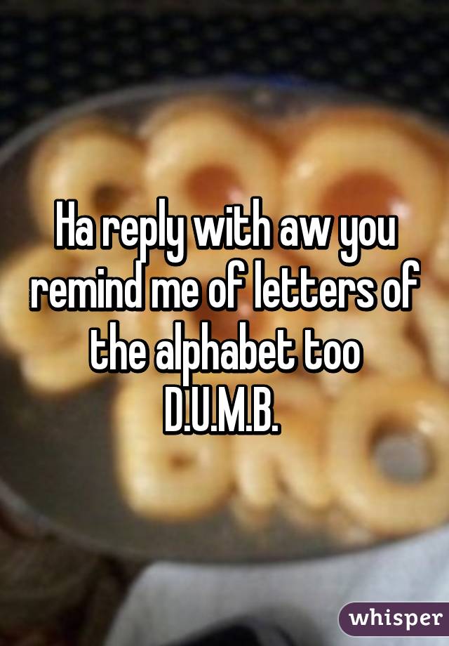 Ha reply with aw you remind me of letters of the alphabet too D.U.M.B. 