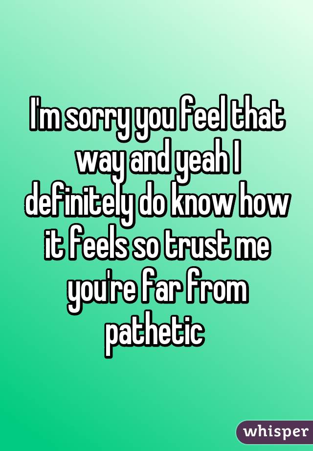 I'm sorry you feel that way and yeah I definitely do know how it feels so trust me you're far from pathetic 