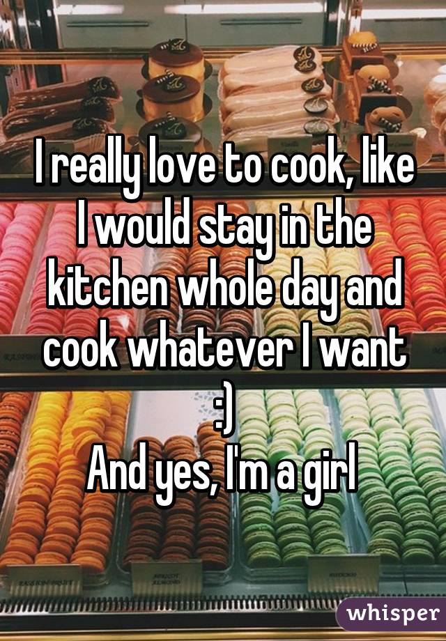 I really love to cook, like I would stay in the kitchen whole day and cook whatever I want :)
And yes, I'm a girl 
