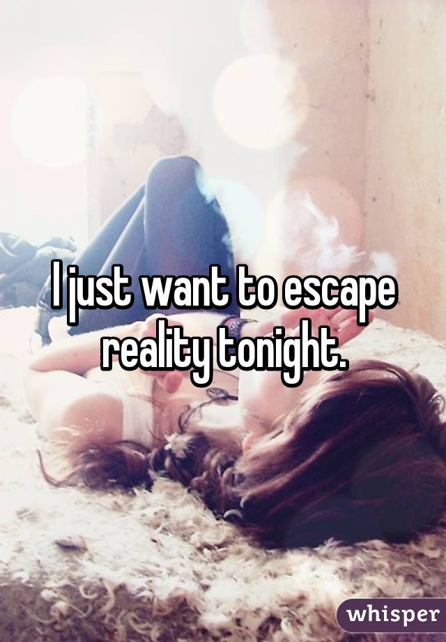 I just want to escape reality tonight.