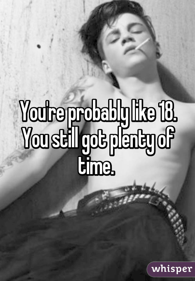 You're probably like 18. You still got plenty of time. 