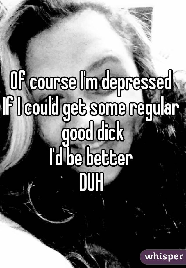 Of course I'm depressed
If I could get some regular good dick
I'd be better
DUH