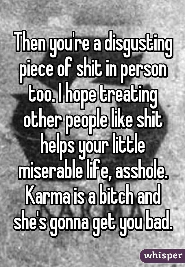 Then you're a disgusting piece of shit in person too. I hope treating other people like shit helps your little miserable life, asshole. Karma is a bitch and she's gonna get you bad.