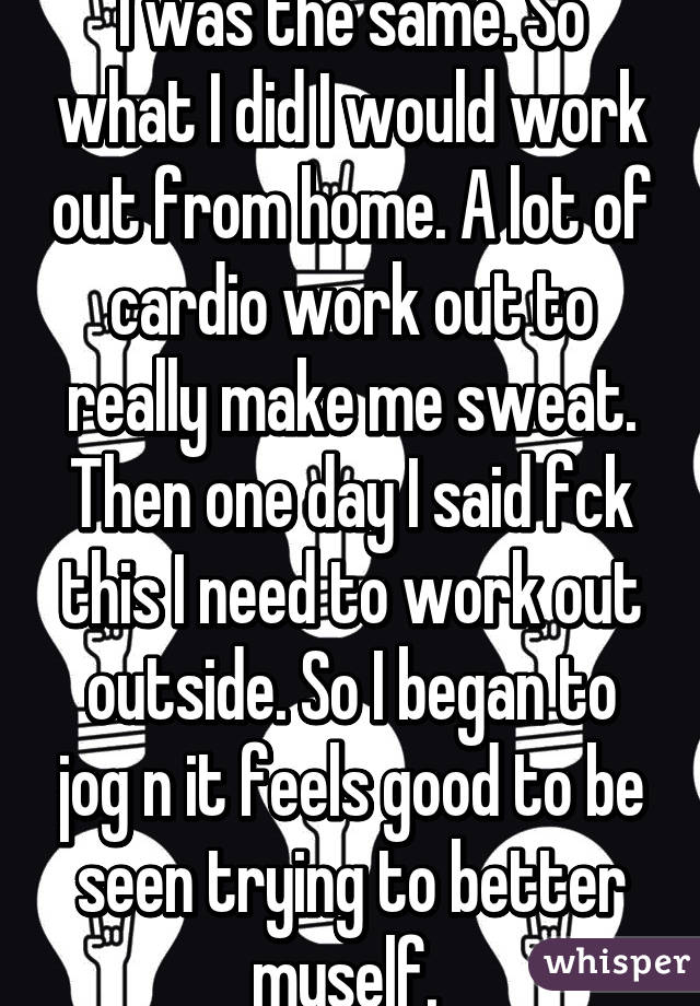 I was the same. So what I did I would work out from home. A lot of cardio work out to really make me sweat. Then one day I said fck this I need to work out outside. So I began to jog n it feels good to be seen trying to better myself. 