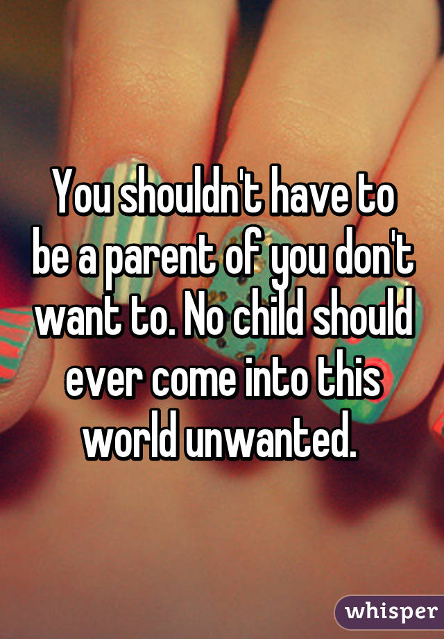 You shouldn't have to be a parent of you don't want to. No child should ever come into this world unwanted. 