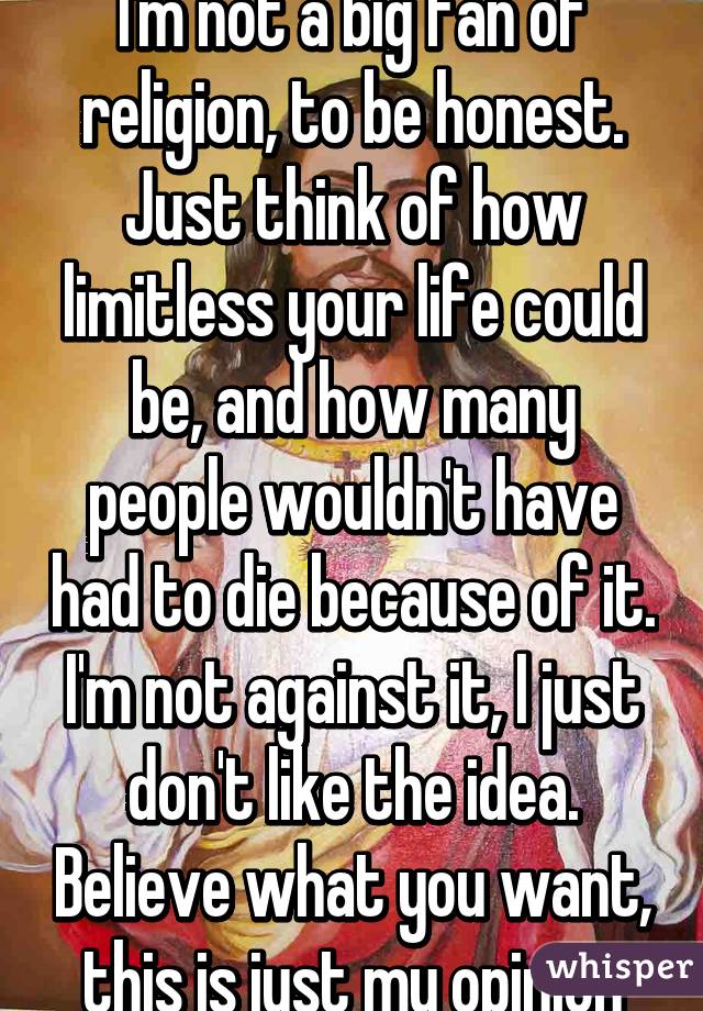 I'm not a big fan of religion, to be honest. Just think of how limitless your life could be, and how many people wouldn't have had to die because of it. I'm not against it, I just don't like the idea. Believe what you want, this is just my opinion