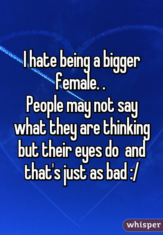 I hate being a bigger female. . 
People may not say what they are thinking but their eyes do  and that's just as bad :/