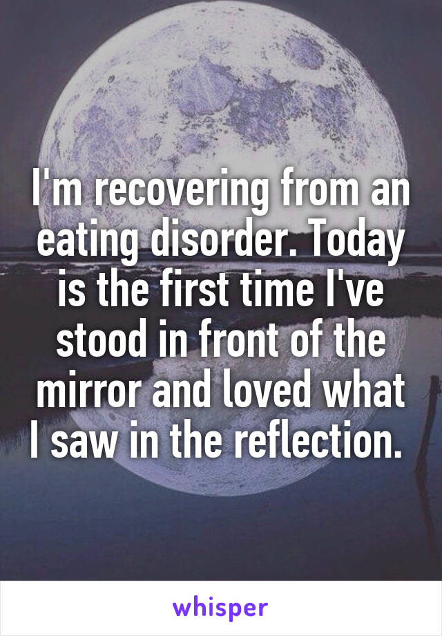 I'm recovering from an eating disorder. Today is the first time I've stood in front of the mirror and loved what I saw in the reflection. 