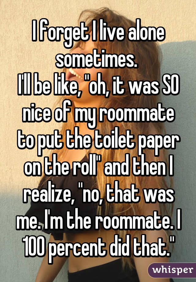 I forget I live alone sometimes. 
I'll be like, "oh, it was SO nice of my roommate to put the toilet paper on the roll" and then I realize, "no, that was me. I'm the roommate. I 100 percent did that."