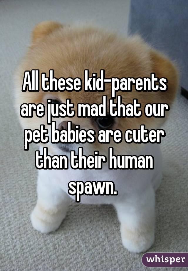 All these kid-parents are just mad that our pet babies are cuter than their human spawn. 