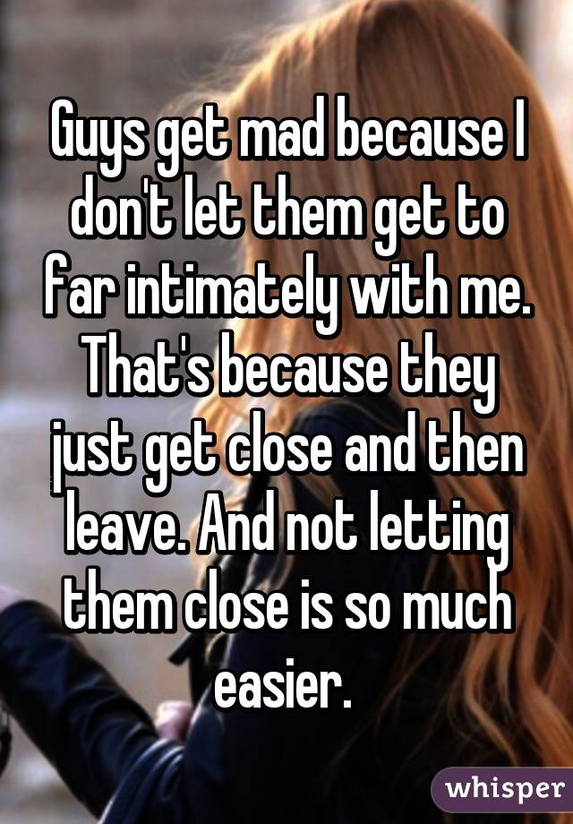 Guys get mad because I don't let them get to far intimately with me. That's because they just get close and then leave. And not letting them close is so much easier. 