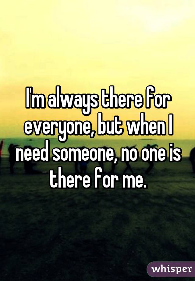 I'm always there for everyone, but when I need someone, no one is there for me.