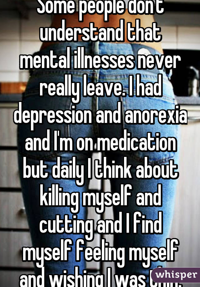 Some people don't understand that mental illnesses never really leave. I had depression and anorexia and I'm on medication but daily I think about killing myself and cutting and I find myself feeling myself and wishing I was thin.