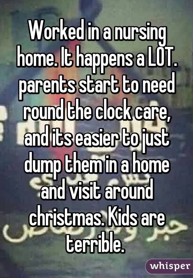 Worked in a nursing home. It happens a LOT. parents start to need round the clock care, and its easier to just dump them in a home and visit around christmas. Kids are terrible. 