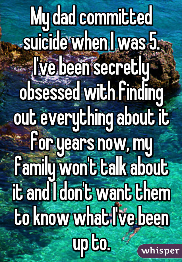 My dad committed suicide when I was 5. I've been secretly obsessed with finding out everything about it for years now, my family won't talk about it and I don't want them to know what I've been up to.