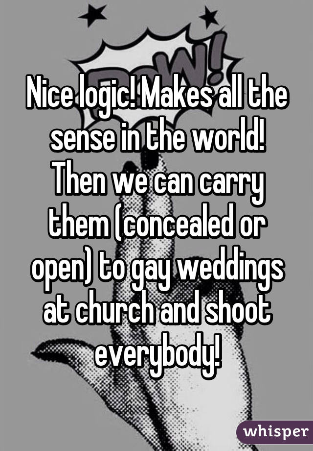 Nice logic! Makes all the sense in the world! Then we can carry them (concealed or open) to gay weddings at church and shoot everybody!